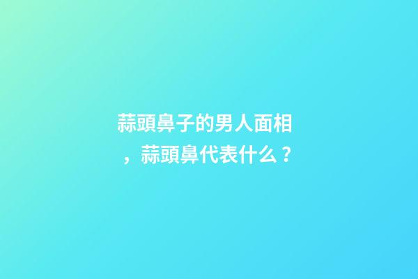 蒜頭鼻子的男人面相，蒜頭鼻代表什么？